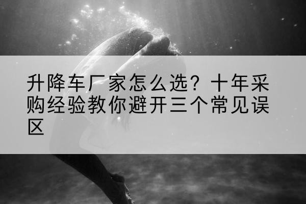 鲅鱼圈升降车厂家-怎么选?十年采购经验教你避开三个常见误区