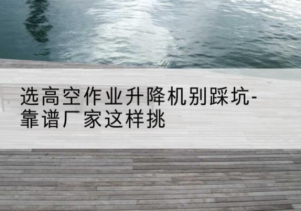 鲅鱼圈剪叉式升降机厂家-选高空作业升降机别踩坑-靠谱厂家这样挑